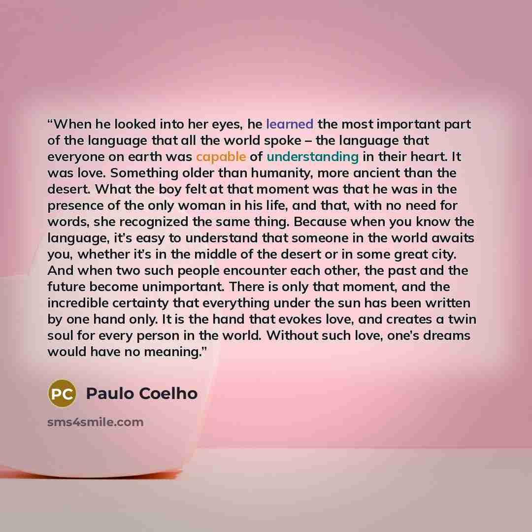 “When he looked into her eyes, he learned the most important part of the language that all the world spoke – the language that everyone on earth was capable of understanding in their heart. It was love. Something older than humanity, more ancient than the desert. What the boy felt at that moment…” quote by Paulo Coelho