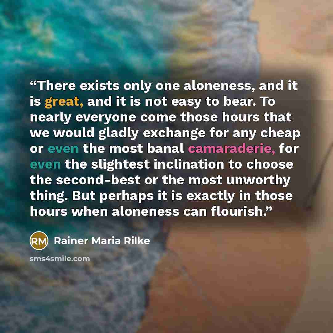 “There exists only one aloneness, and it is great, and it is not easy to bear. To nearly everyone come those hours that we would gladly exchange for any cheap or even the most banal camaraderie, for even the slightest inclination to choose the second-best or the most unworthy thing. But perhaps it…” quote by Rainer Maria Rilke