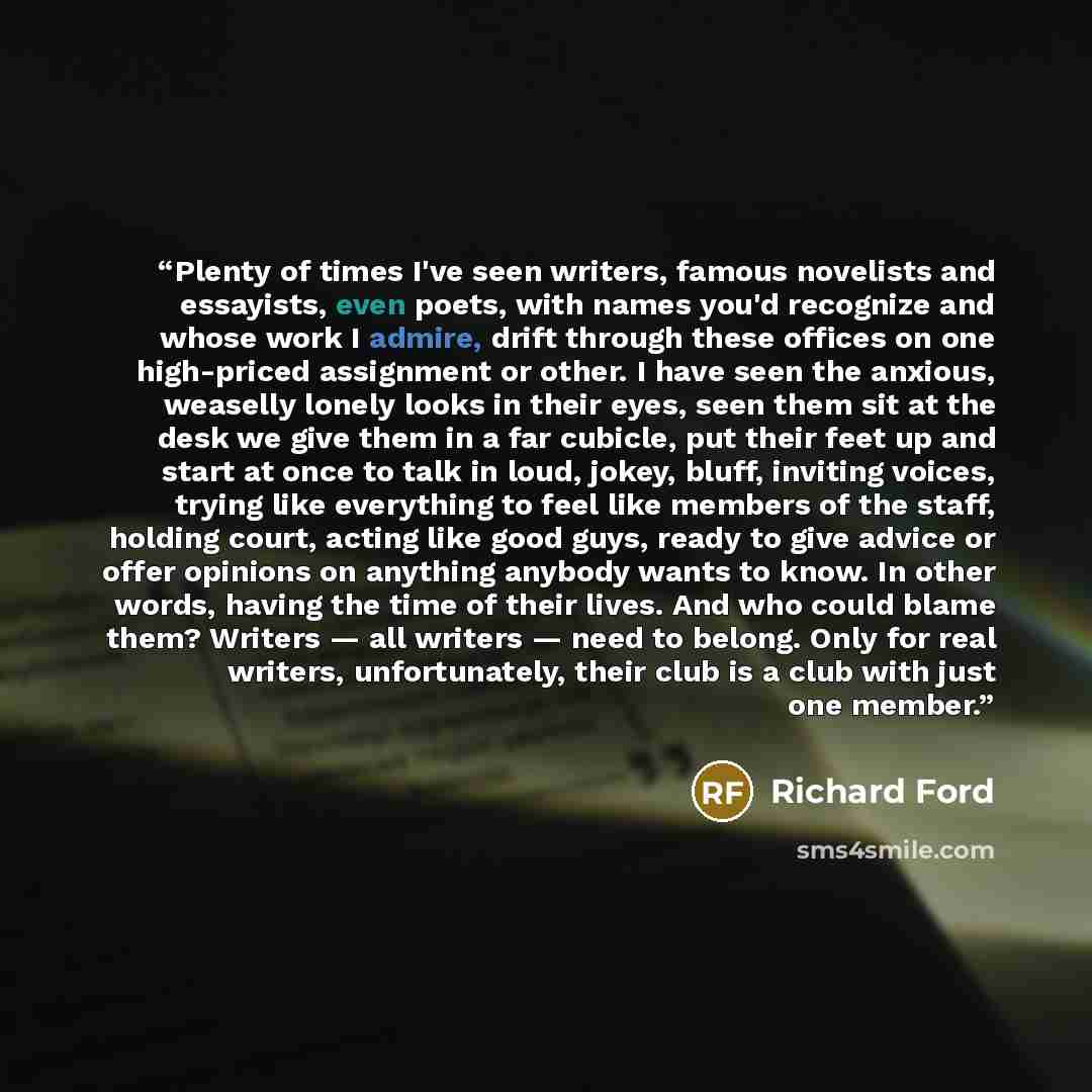 “Plenty of times I've seen writers, famous novelists and essayists, even poets, with names you'd recognize and whose work I admire, drift through these offices on one high-priced assignment or other. I have seen the anxious, weaselly lonely looks in their eyes, seen them sit at the desk we give…” quote by Richard Ford