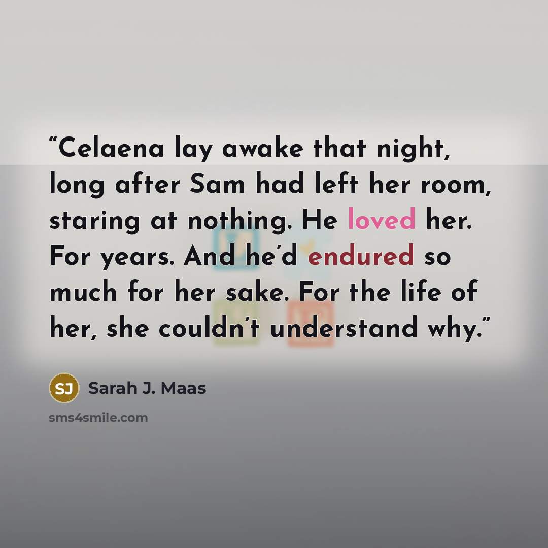 “Celaena lay awake that night, long after Sam had left her room, staring at nothing. He loved her. For years. And he’d endured so much for her sake. For the life of her, she couldn’t understand why.” quote by Sarah J. Maas