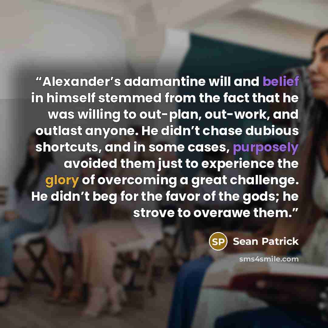 “Alexander’s adamantine will and belief in himself stemmed from the fact that he was willing to out-plan, out-work, and outlast anyone. He didn’t chase dubious shortcuts, and in some cases, purposely avoided them just to experience the glory of overcoming a great challenge. He didn’t beg for the…” quote by Sean Patrick
