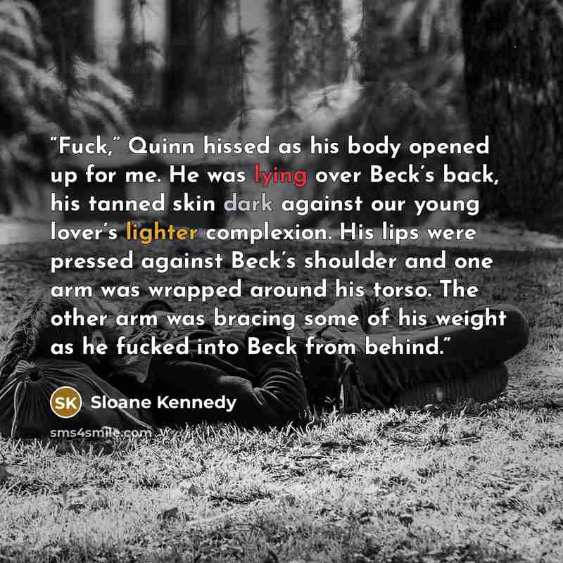 “Fuck,” Quinn hissed as his body opened up for me. He was lying over Beck’s back, his tanned skin dark against our young lover’s lighter complexion. His lips were pressed against Beck’s shoulder and one arm was wrapped around his torso. The other arm was bracing some of his weight as he fucked into…” quote by Sloane Kennedy