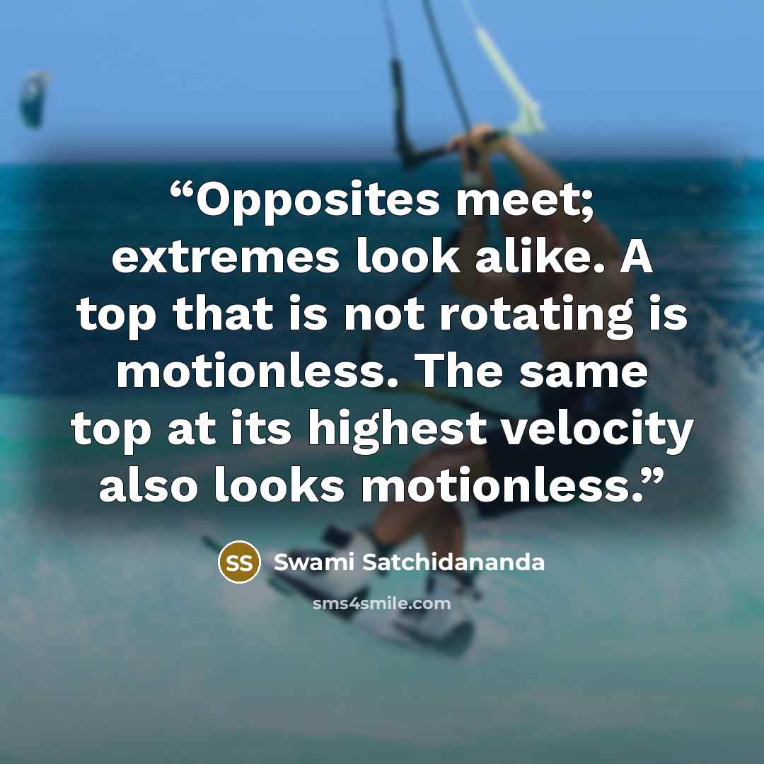 “Opposites meet; extremes look alike. A top that is not rotating is motionless. The same top at its highest velocity also looks motionless.” quote by Swami Satchidananda
