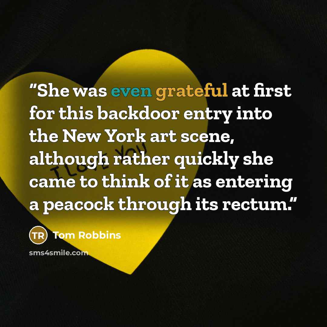 “She was even grateful at first for this backdoor entry into the New York art scene, although rather quickly she came to think of it as entering a peacock through its rectum.” quote by Tom Robbins