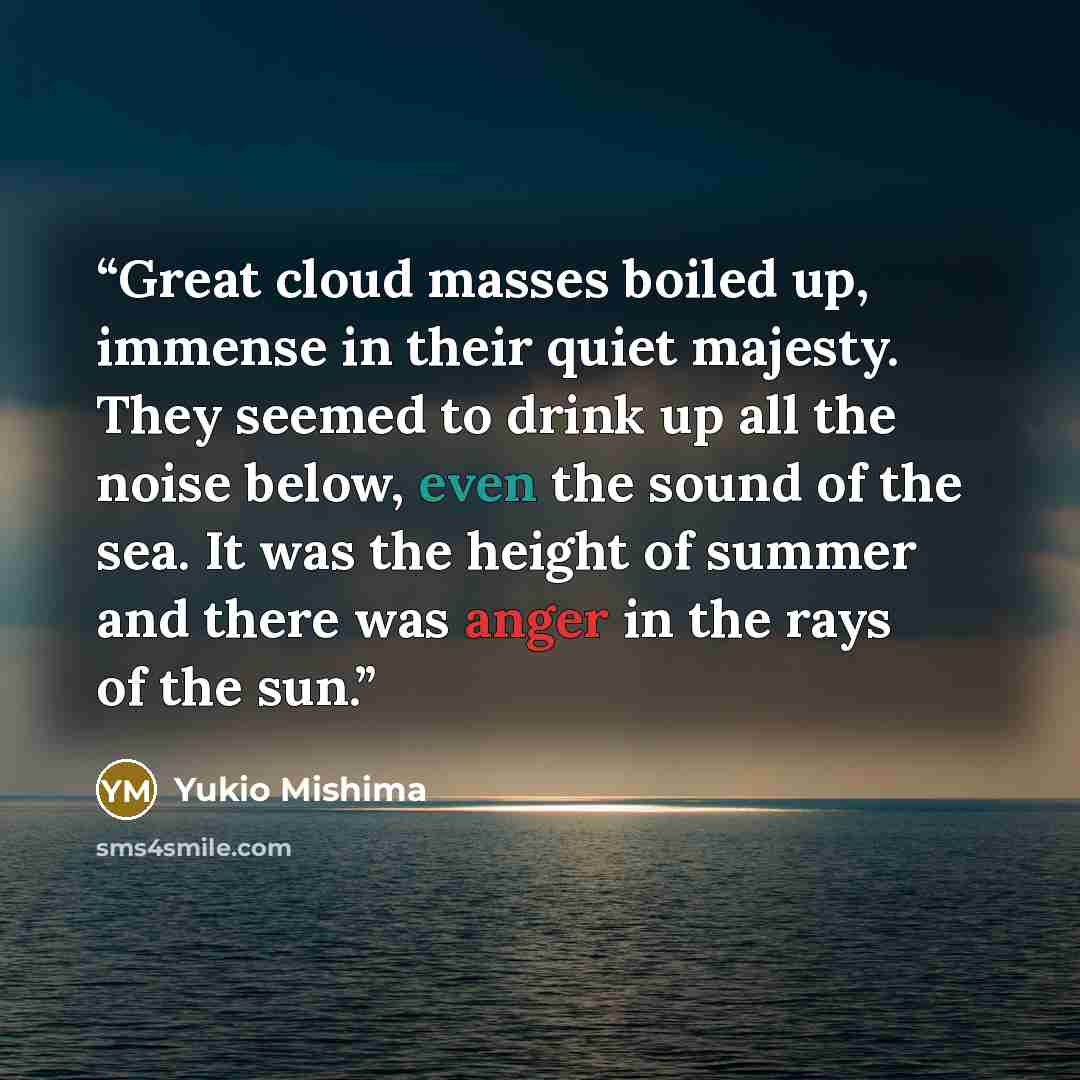 “Great cloud masses boiled up, immense in their quiet majesty. They seemed to drink up all the noise below, even the sound of the sea. It was the height of summer and there was anger in the rays of the sun.” quote by Yukio Mishima