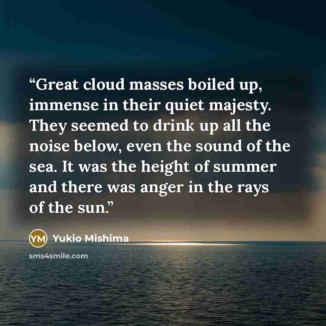 “Great cloud masses boiled up, immense in their quiet majesty. They seemed to drink up all the noise below, even the sound of the sea. It was the height of summer and there was anger in the rays of the sun.” quote by Yukio Mishima