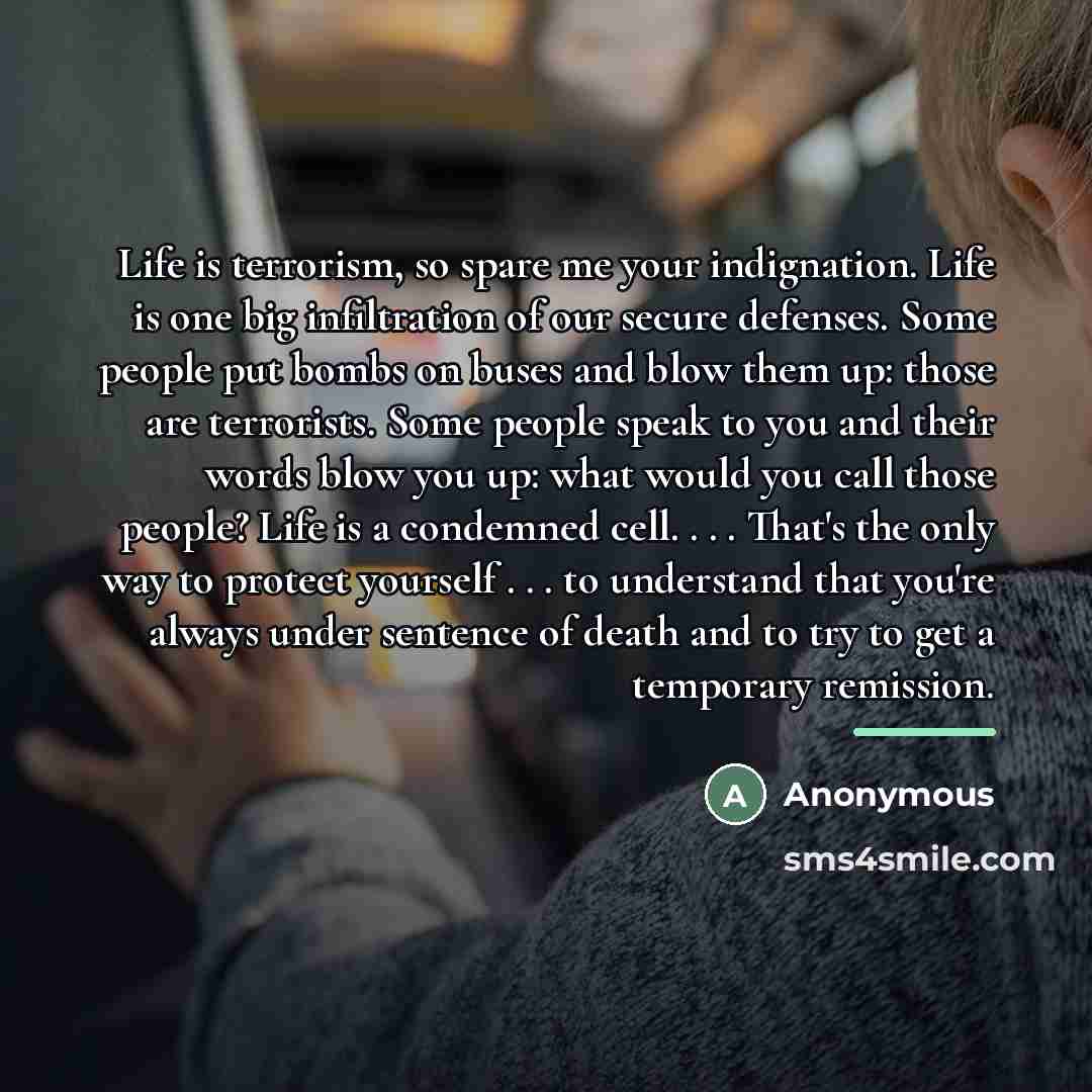 “Life is terrorism, so spare me your indignation. Life is…” quote by Anonymous