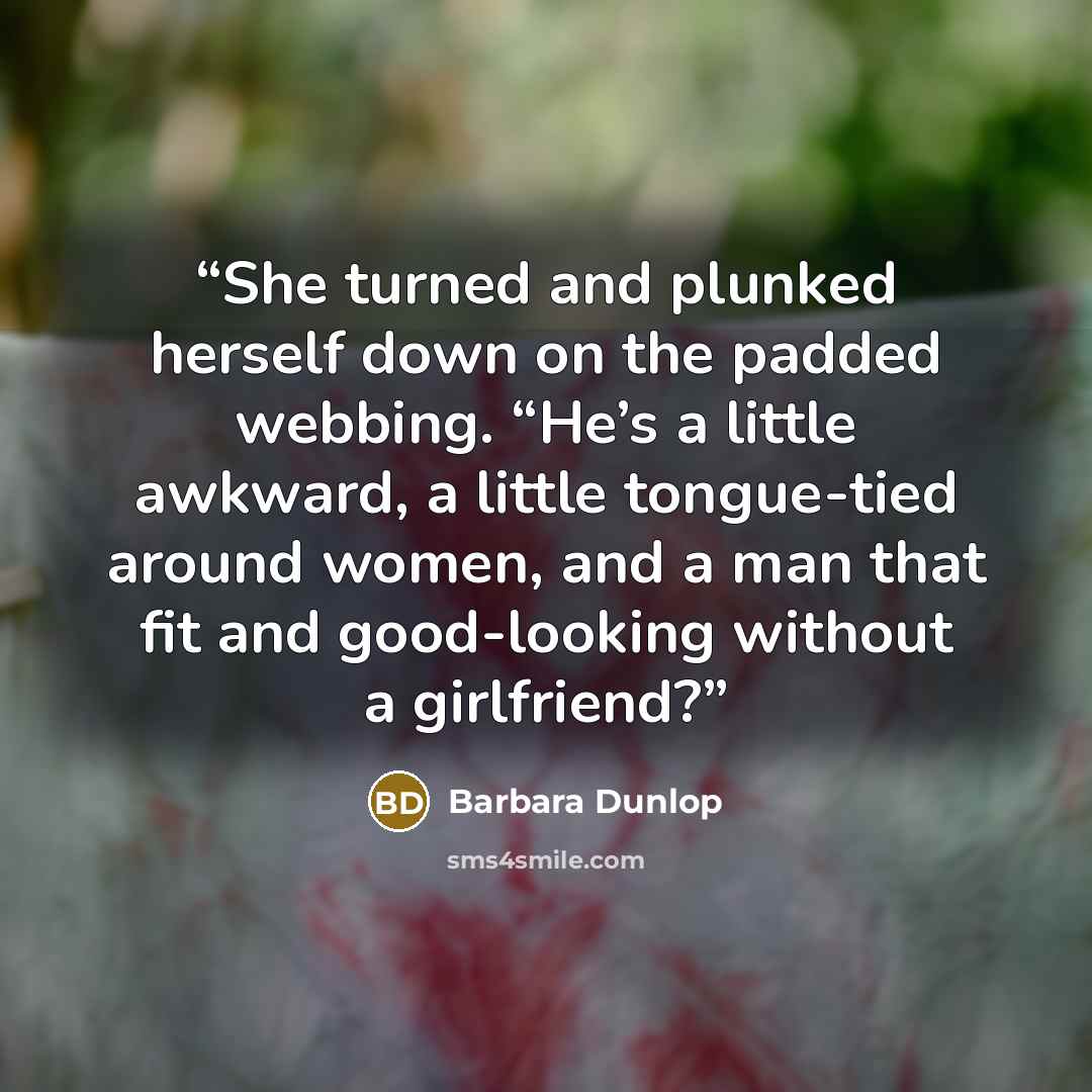 “She turned and plunked herself down on the padded webbing. “He’s a little awkward, a little tongue-tied around women, and a man that fit and good-looking without a girlfriend?” quote by Barbara Dunlop