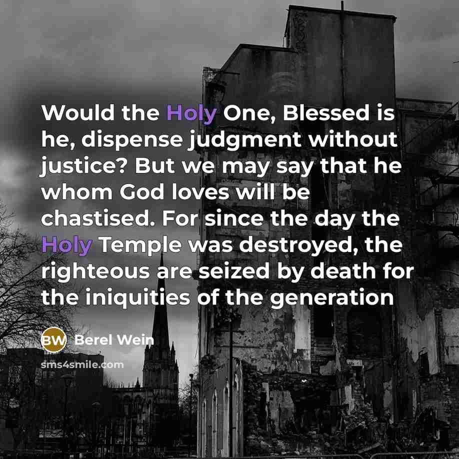 “Would the Holy One, Blessed is he, dispense judgment without justice? But we may say that he whom God loves will be chastised. For since the day the Holy Temple was destroyed, the righteous are seized by death for the iniquities of the generation” quote by Berel Wein