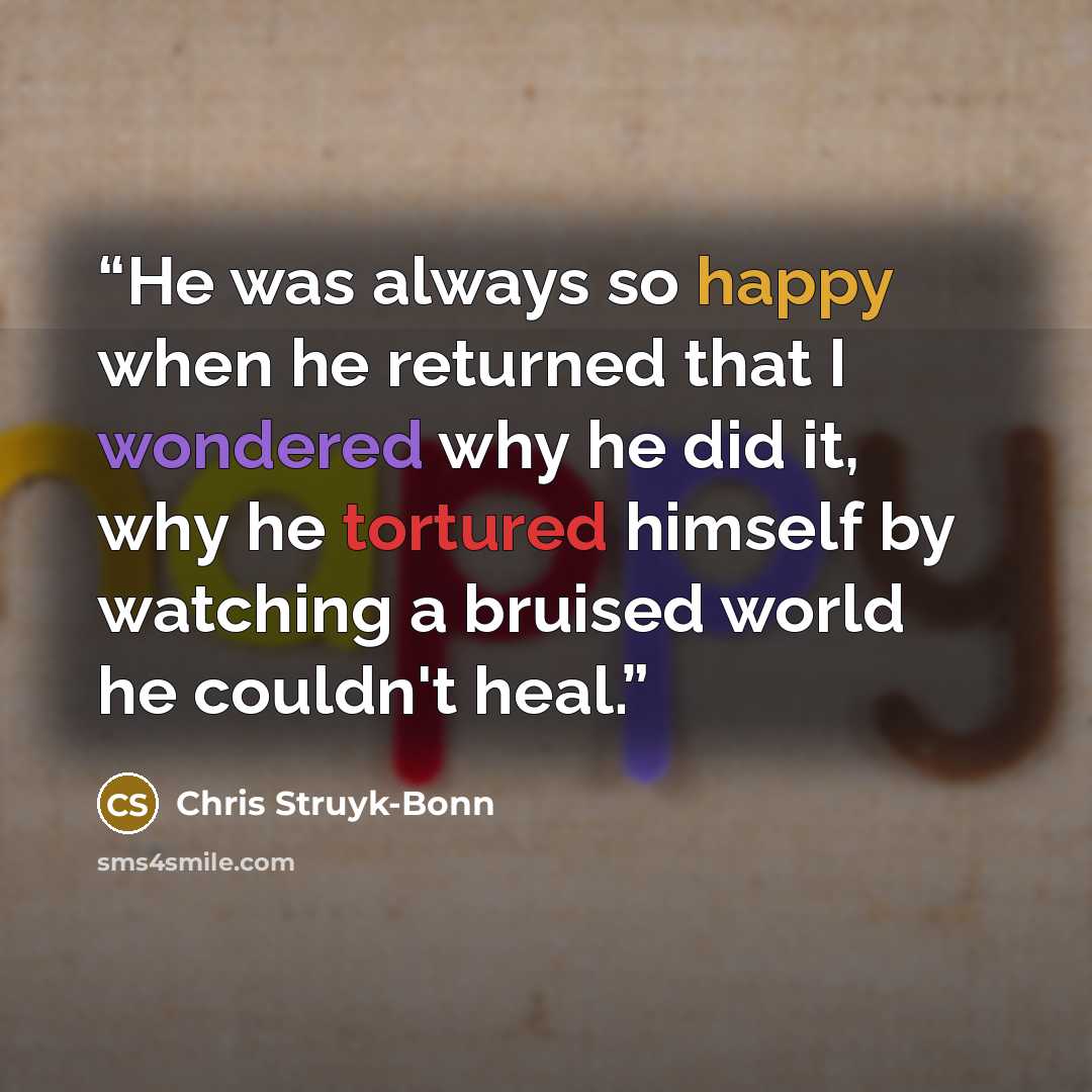 “He was always so happy when he returned that I wondered why he did it, why he tortured himself by watching a bruised world he couldn't heal.” quote by Chris Struyk-Bonn