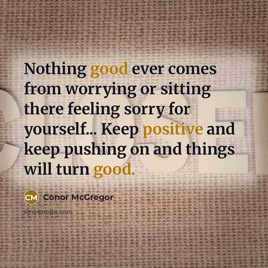 “Nothing good ever comes from worrying or sitting there feeling sorry for yourself... Keep positive and keep pushing on and things will turn good.” quote by Conor McGregor