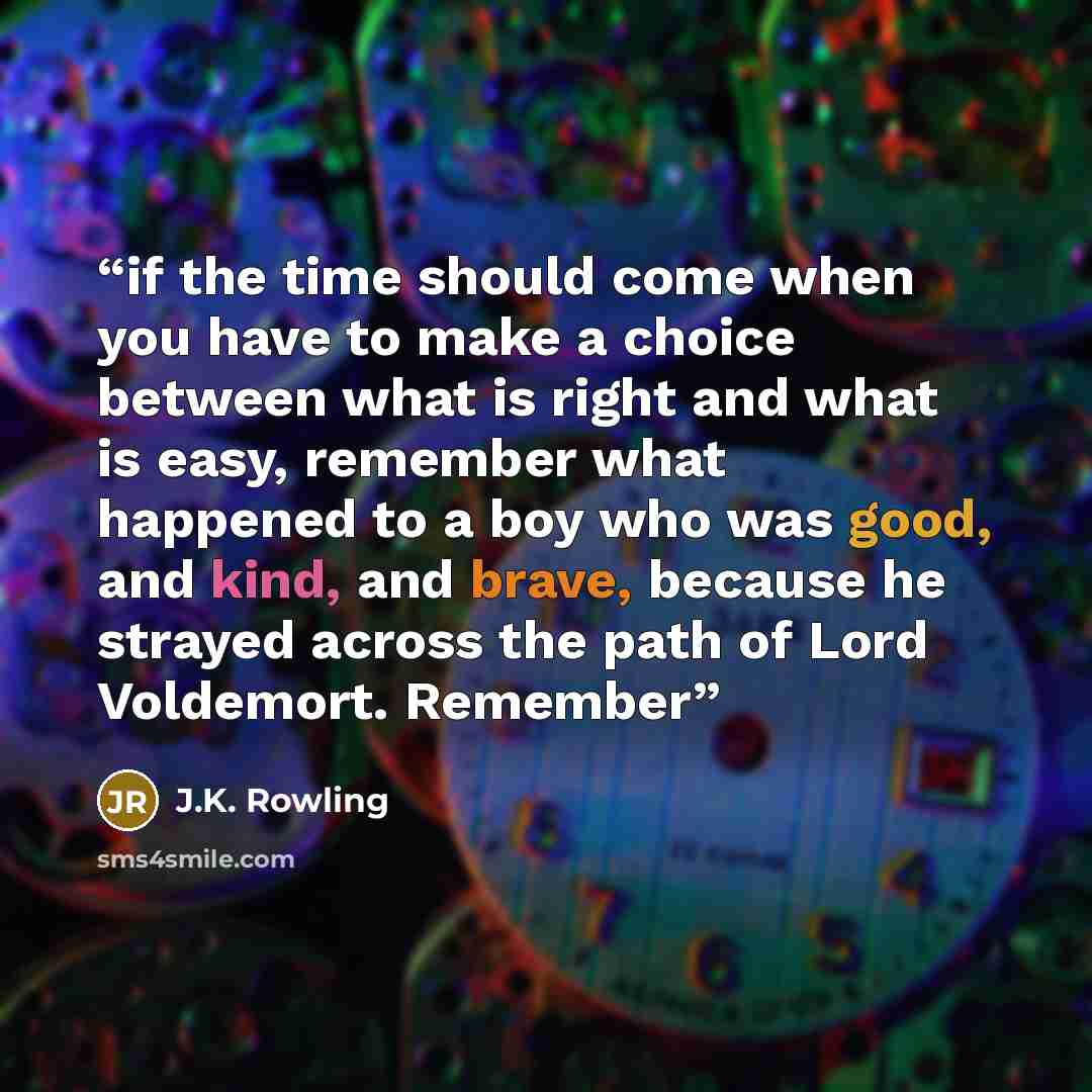 “if the time should come when you have to make a choice between what is right and what is easy, remember what happened to a boy who was good, and kind, and brave, because he strayed across the path of Lord Voldemort. Remember” quote by J.K. Rowling