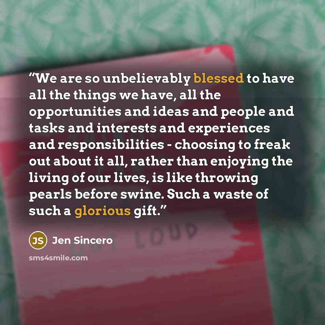 “We are so unbelievably blessed to have all the things we have, all the opportunities and ideas and people and tasks and interests and experiences and responsibilities - choosing to freak out about it all, rather than enjoying the living of our lives, is like throwing pearls before swine. Such a…” quote by Jen Sincero