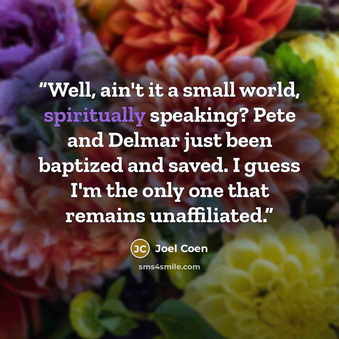 “Well, ain't it a small world, spiritually speaking? Pete and Delmar just been baptized and saved. I guess I'm the only one that remains unaffiliated.” quote by Joel Coen