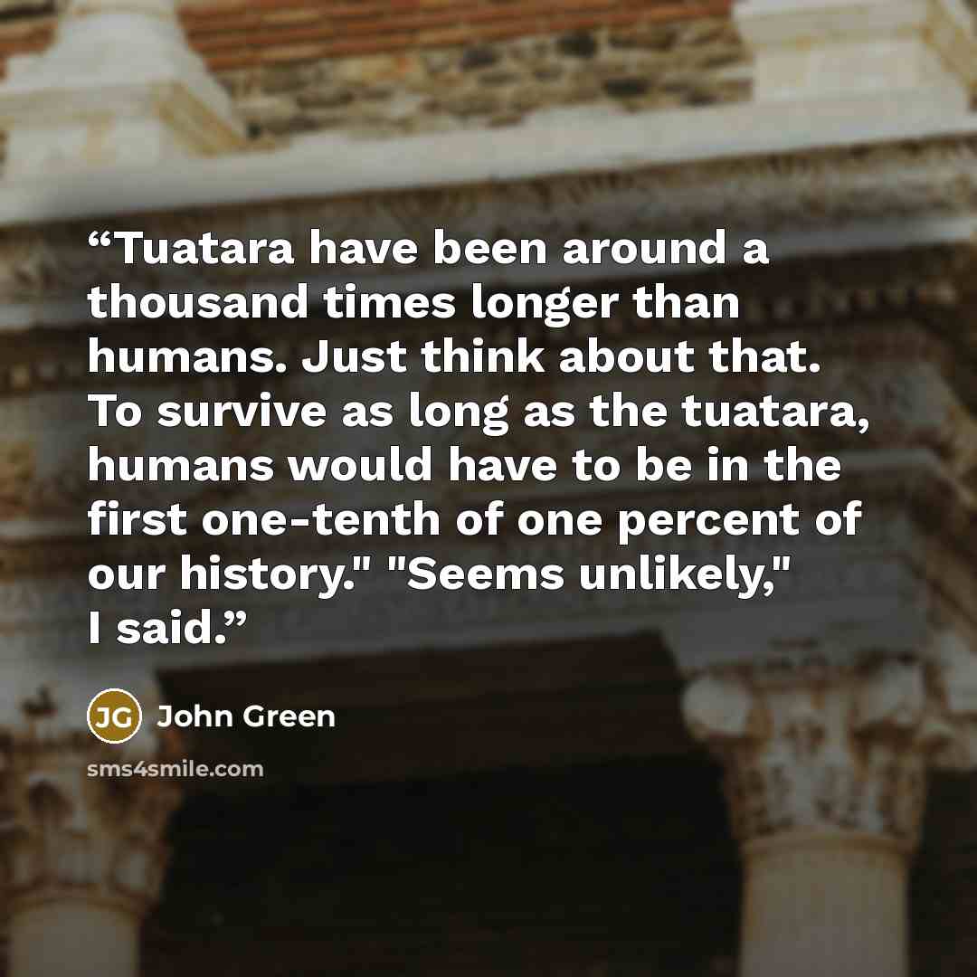 “Tuatara have been around a thousand times longer than humans. Just think about that. To survive as long as the tuatara, humans would have to be in the first one-tenth of one percent of our history." "Seems unlikely," I said.” quote by John Green