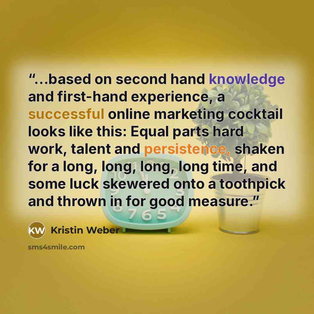 “…based on second hand knowledge and first-hand experience, a successful online marketing cocktail looks like this: Equal parts hard work, talent and persistence, shaken for a long, long, long, long time, and some luck skewered onto a toothpick and thrown in for good measure.” quote by Kristin Weber