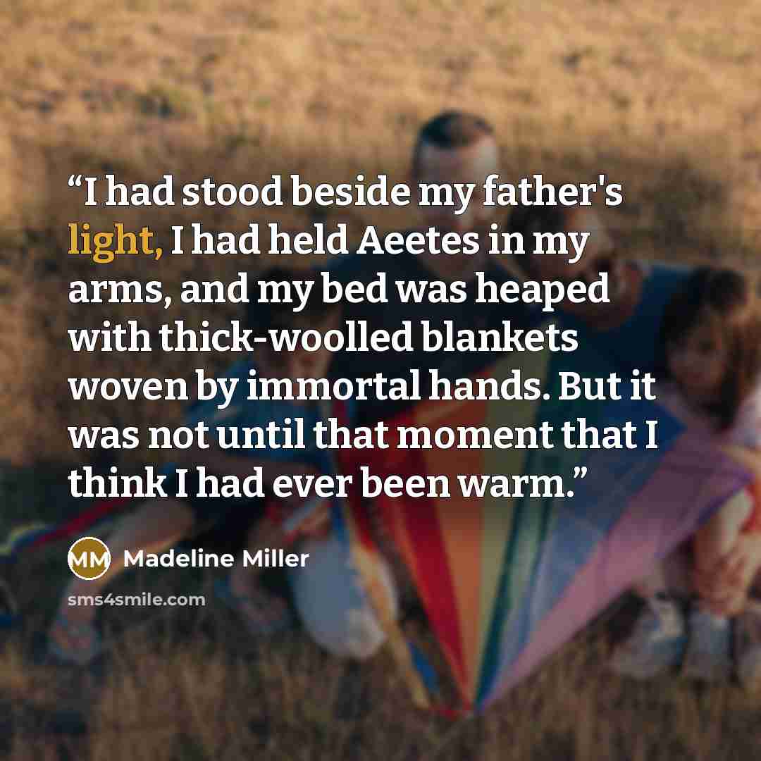 “I had stood beside my father's light, I had held Aeetes in my arms, and my bed was heaped with thick-woolled blankets woven by immortal hands. But it was not until that moment that I think I had ever been warm.” quote by Madeline Miller