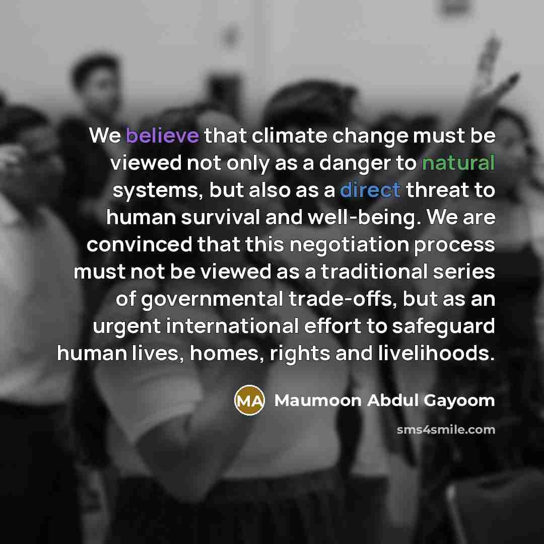 “We believe that climate change must be viewed not only as a danger to natural systems, but also as a direct threat to human survival and well-being. We are convinced that this negotiation process must not be viewed as a traditional series of governmental trade-offs, but as an urgent international…” quote by Maumoon Abdul Gayoom