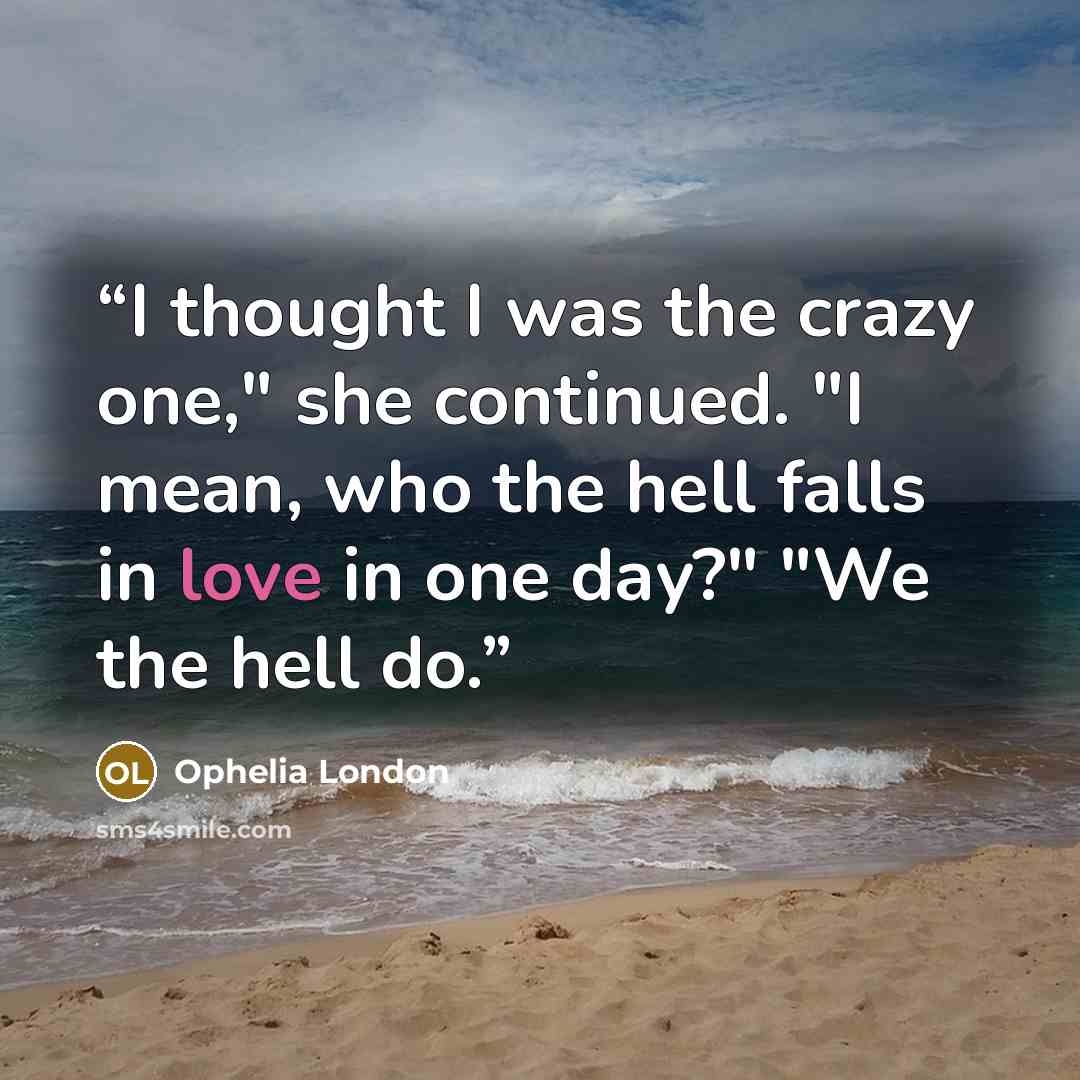 “I thought I was the crazy one," she continued. "I mean, who the hell falls in love in one day?" "We the hell do.” quote by Ophelia London
