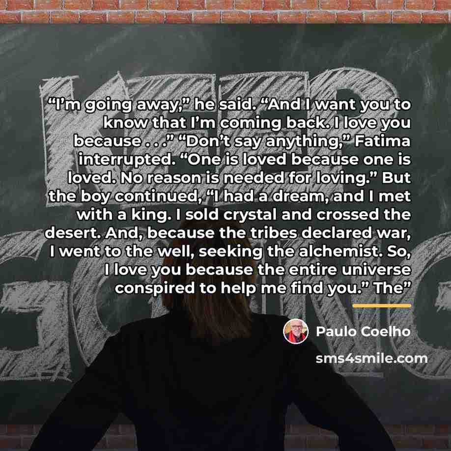 “I’m going away,” he said. “And I want you to know that I’m coming back. I love you because . . .” “Don’t say anything,” Fatima interrupted. “One is loved because one is loved. No reason is needed for loving.” But the boy continued, “I had a dream, and I met with a king. I sold crystal and crossed…” quote by Paulo Coelho
