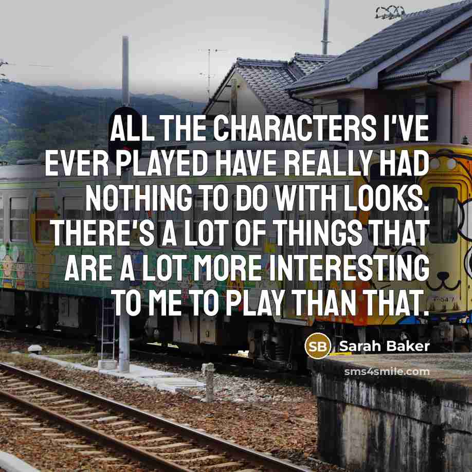 “All the characters I've ever played have really had nothing to do with looks. There's a lot of things that are a lot more interesting to me to play than that.” quote by Sarah Baker