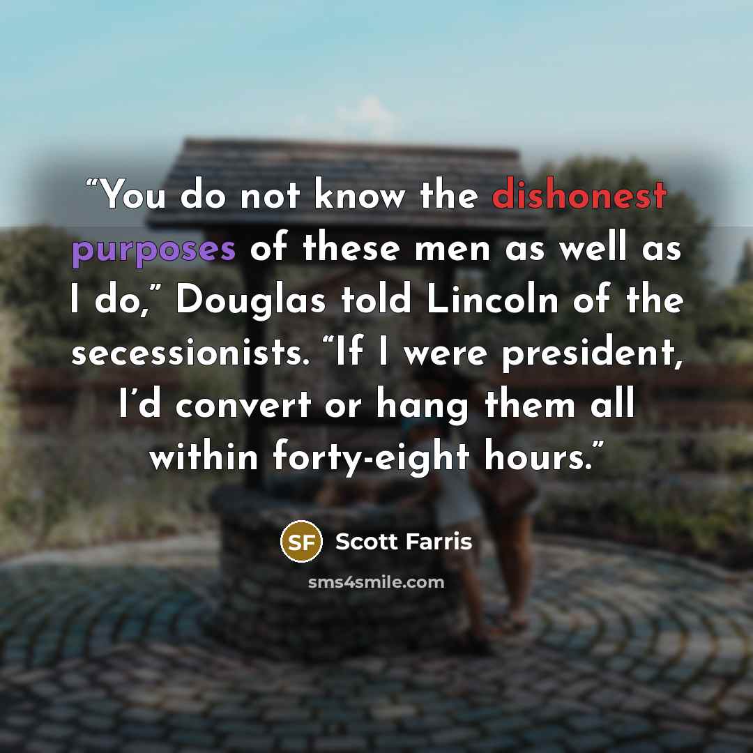 “You do not know the dishonest purposes of these men as well as I do,” Douglas told Lincoln of the secessionists. “If I were president, I’d convert or hang them all within forty-eight hours.” quote by Scott Farris