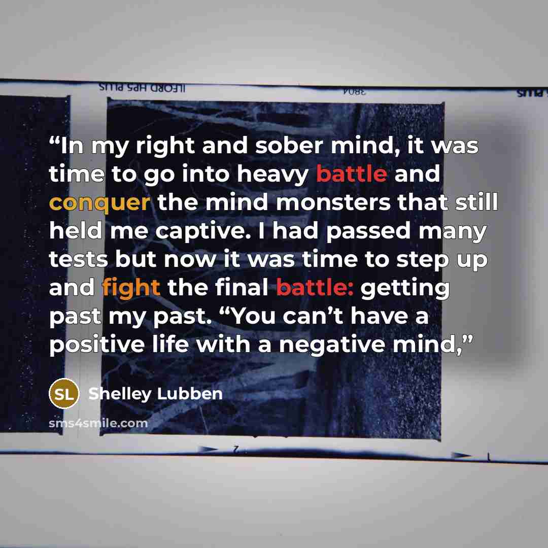 “In my right and sober mind, it was time to go into heavy battle and conquer the mind monsters that still held me captive. I had passed many tests but now it was time to step up and fight the final battle: getting past my past. “You can’t have a positive life with a negative mind,” quote by Shelley Lubben