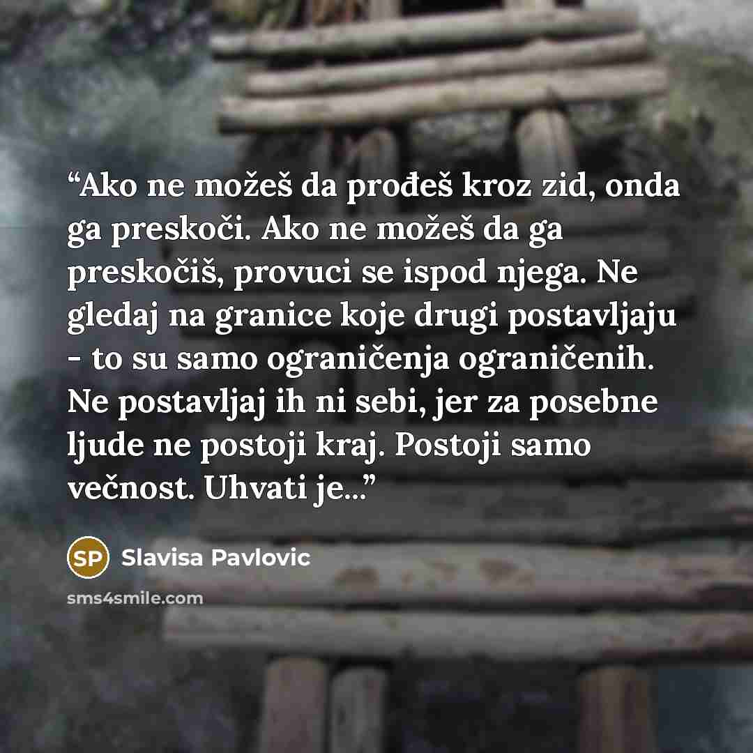 “Ako ne možeš da prođeš kroz zid, onda ga preskoči. Ako ne možeš da ga preskočiš, provuci se ispod njega. Ne gledaj na granice koje drugi postavljaju - to su samo ograničenja ograničenih. Ne postavljaj ih ni sebi, jer za posebne ljude ne postoji kraj. Postoji samo večnost. Uhvati je...” quote by Slavisa Pavlovic