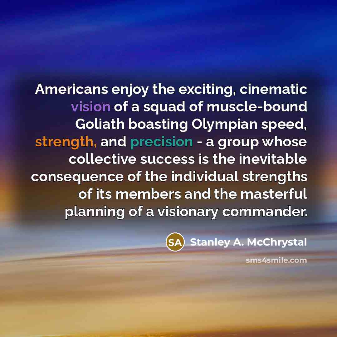“Americans enjoy the exciting, cinematic vision of a squad of muscle-bound Goliath boasting Olympian speed, strength, and precision - a group whose collective success is the inevitable consequence of the individual strengths of its members and the masterful planning of a visionary commander.” quote by Stanley A. McChrystal