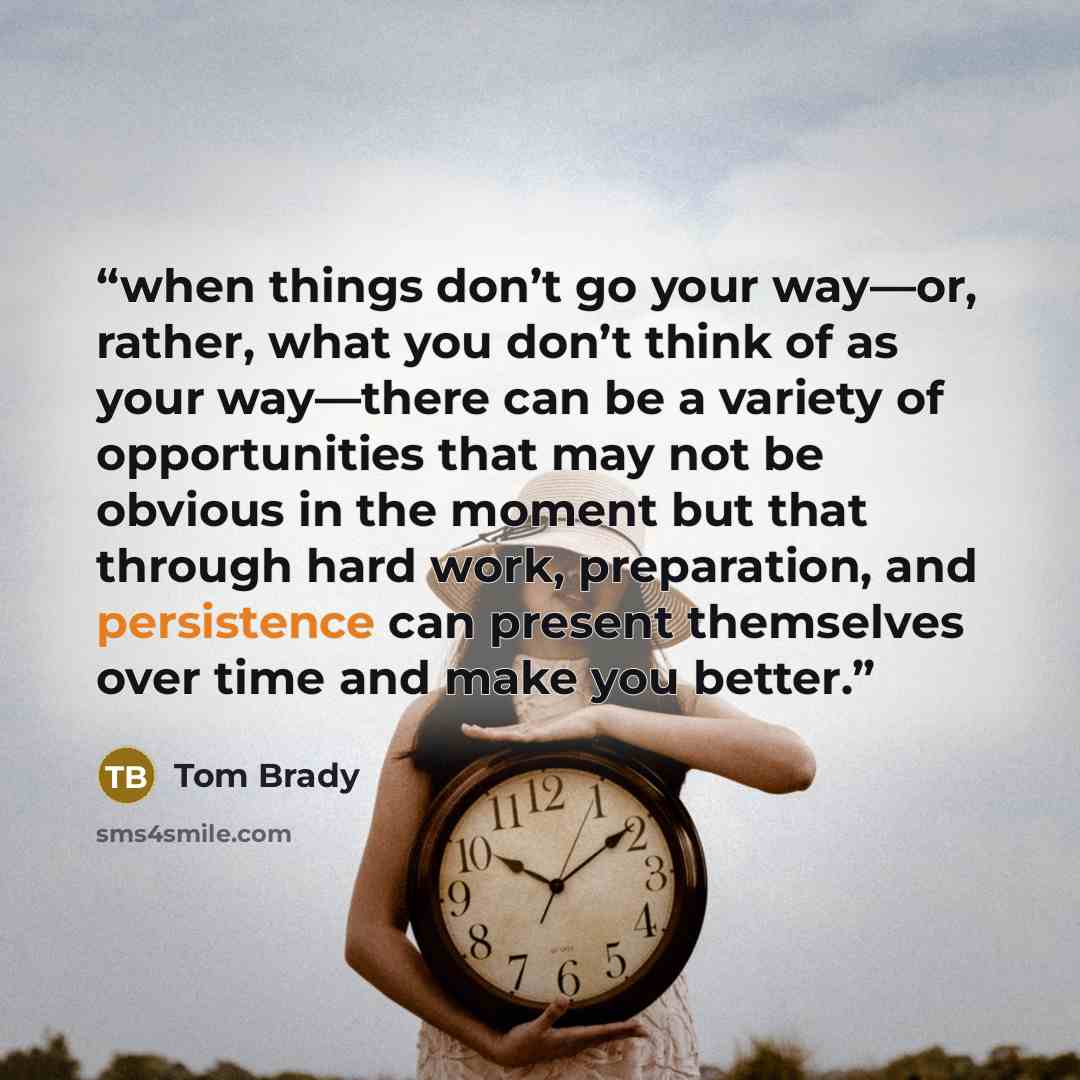 “when things don’t go your way—or, rather, what you don’t think of as your way—there can be a variety of opportunities that may not be obvious in the moment but that through hard work, preparation, and persistence can present themselves over time and make you better.” quote by Tom Brady