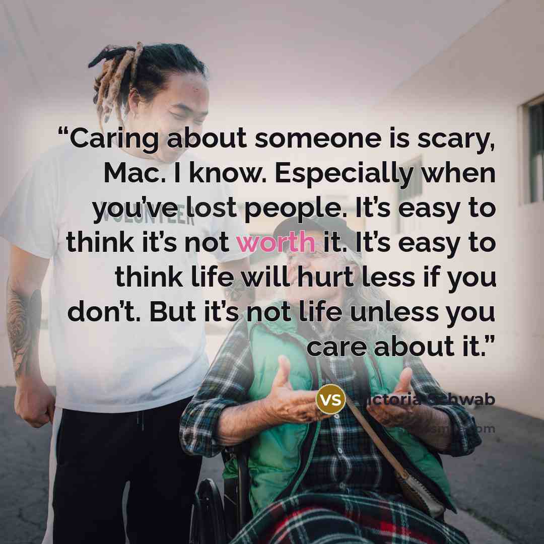 “Caring about someone is scary, Mac. I know. Especially when you’ve lost people. It’s easy to think it’s not worth it. It’s easy to think life will hurt less if you don’t. But it’s not life unless you care about it.” quote by Victoria Schwab
