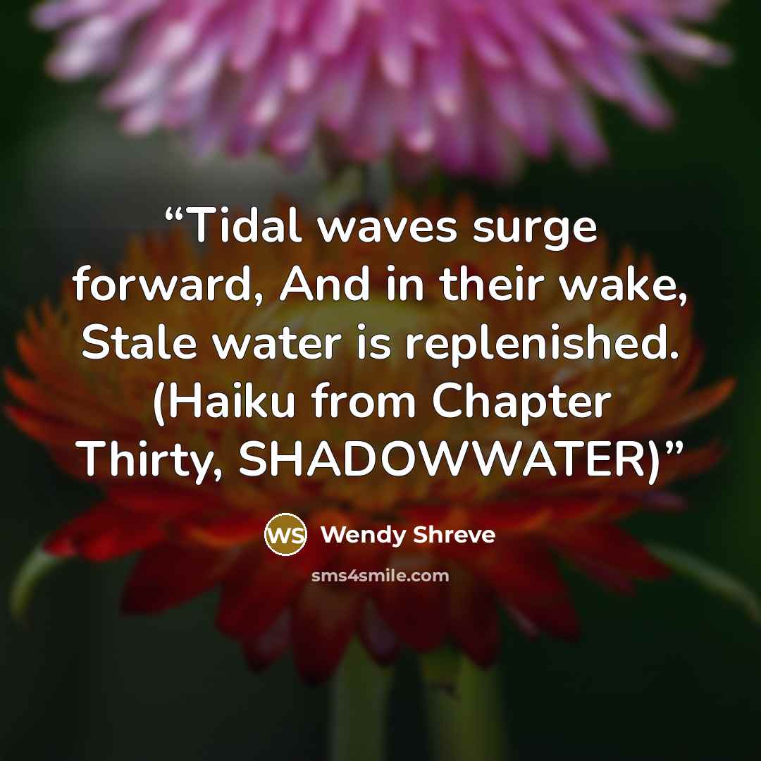 “Tidal waves surge forward, And in their wake, Stale water is replenished. (Haiku from Chapter Thirty, SHADOWWATER)” quote by Wendy Shreve
