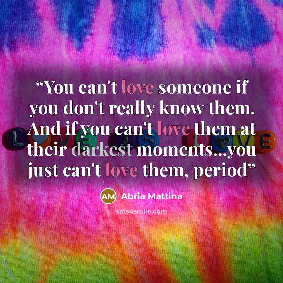 “You can't love someone if you don't really know them. And if you can't love them at their darkest moments...you just can't love them, period” quote by Abria Mattina