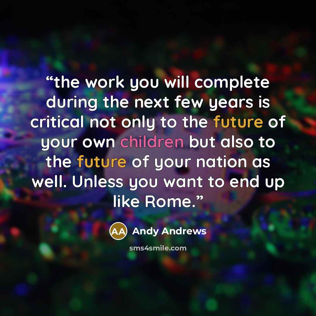 “the work you will complete during the next few years is critical not only to the future of your own children but also to the future of your nation as well. Unless you want to end up like Rome.” quote by Andy Andrews