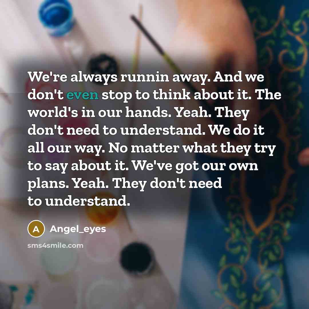 “We're always runnin away. And we don't even stop to think about it. The world's in our hands. Yeah. They don't need to understand. We do it all our way. No matter what they try to say about it. We've got our own plans. Yeah. They don't need to understand.” quote by Angel_eyes