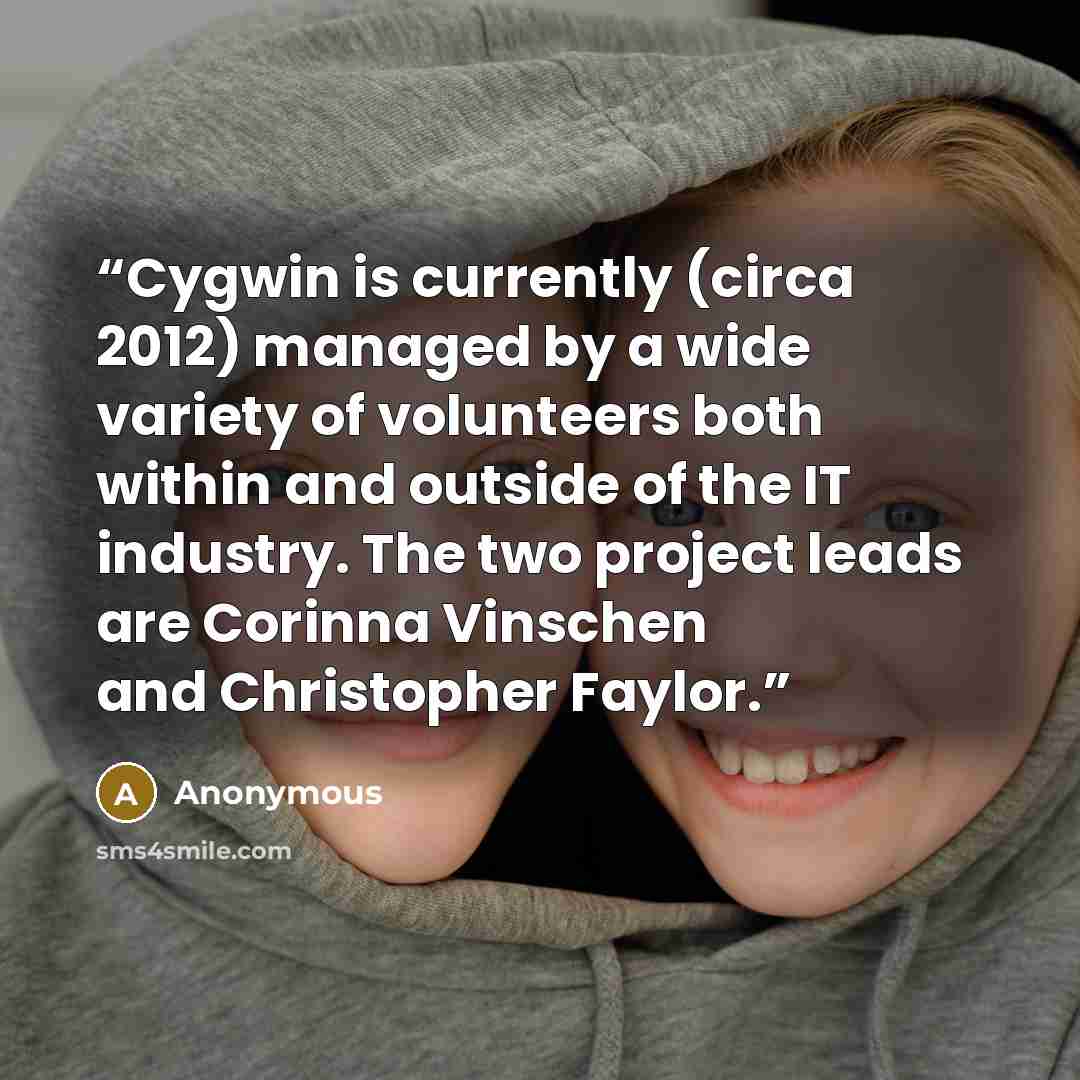 “Cygwin is currently (circa 2012) managed by a wide variety of volunteers both within and outside of the IT industry. The two project leads are Corinna Vinschen and Christopher Faylor.” quote by Anonymous