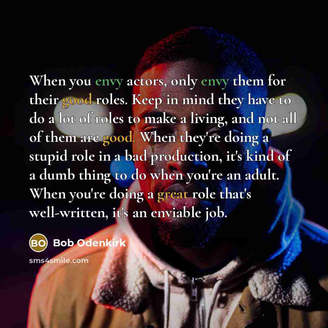 “When you envy actors, only envy them for their good roles. Keep in mind they have to do a lot of roles to make a living, and not all of them are good. When they're doing a stupid role in a bad production, it's kind of a dumb thing to do when you're an adult. When you're doing a great role that's…” quote by Bob Odenkirk