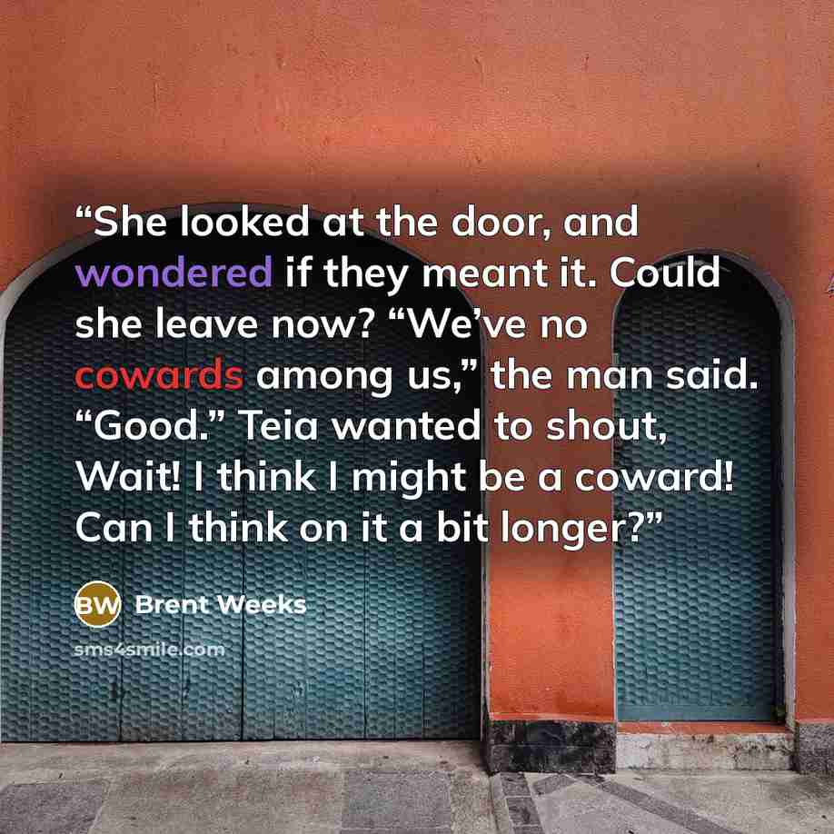 “She looked at the door, and wondered if they meant it. Could she leave now? “We’ve no cowards among us,” the man said. “Good.” Teia wanted to shout, Wait! I think I might be a coward! Can I think on it a bit longer?” quote by Brent Weeks