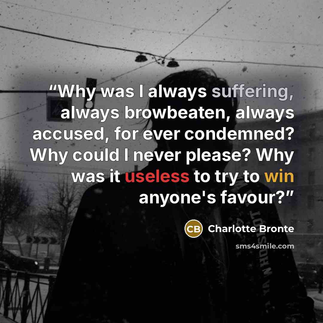 “Why was I always suffering, always browbeaten, always accused, for ever condemned? Why could I never please? Why was it useless to try to win anyone's favour?” quote by Charlotte Brontë