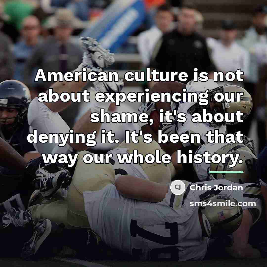 “American culture is not about experiencing our shame, it's about…” quote by Chris Jordan