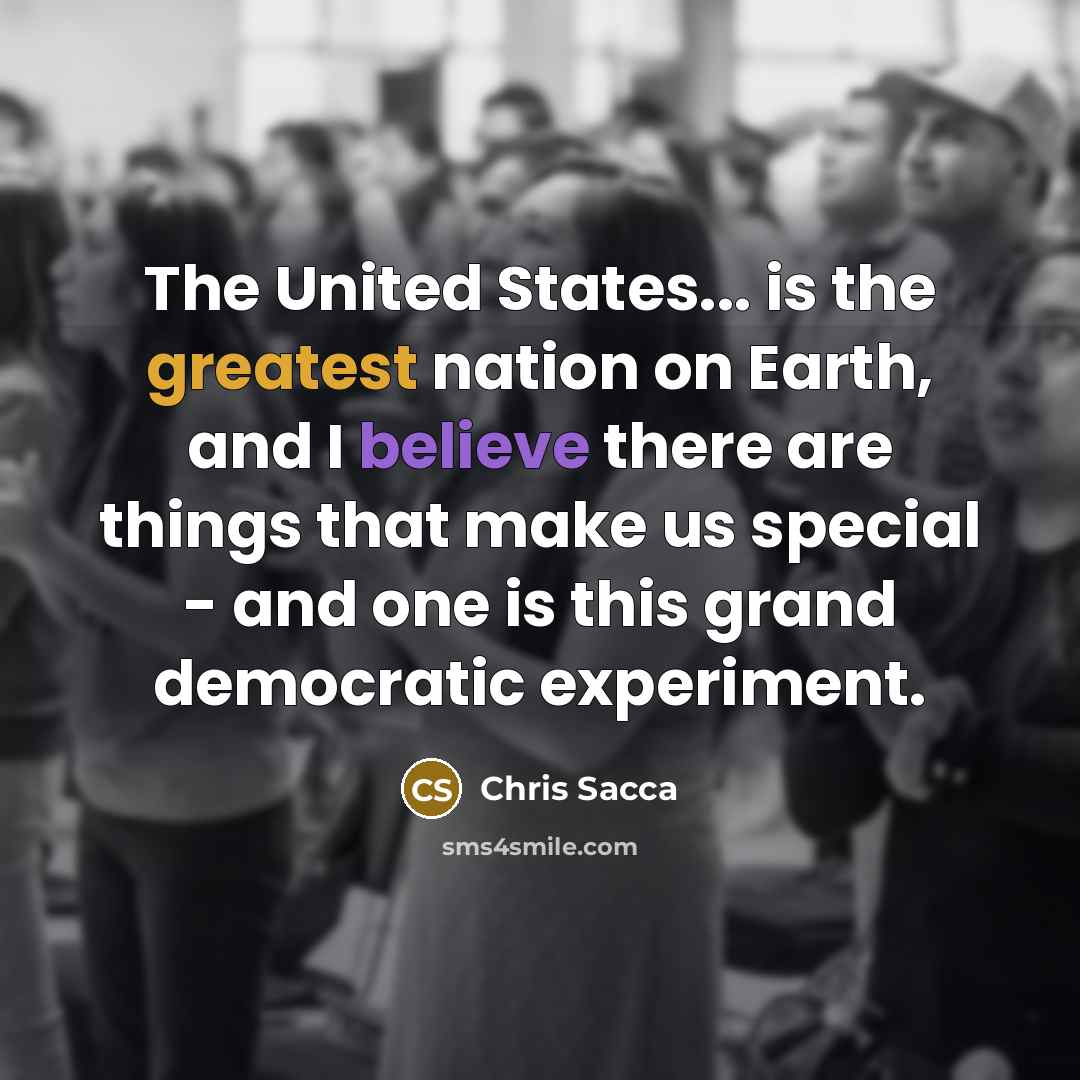 “The United States... is the greatest nation on Earth, and I believe there are things that make us special - and one is this grand democratic experiment.” quote by Chris Sacca