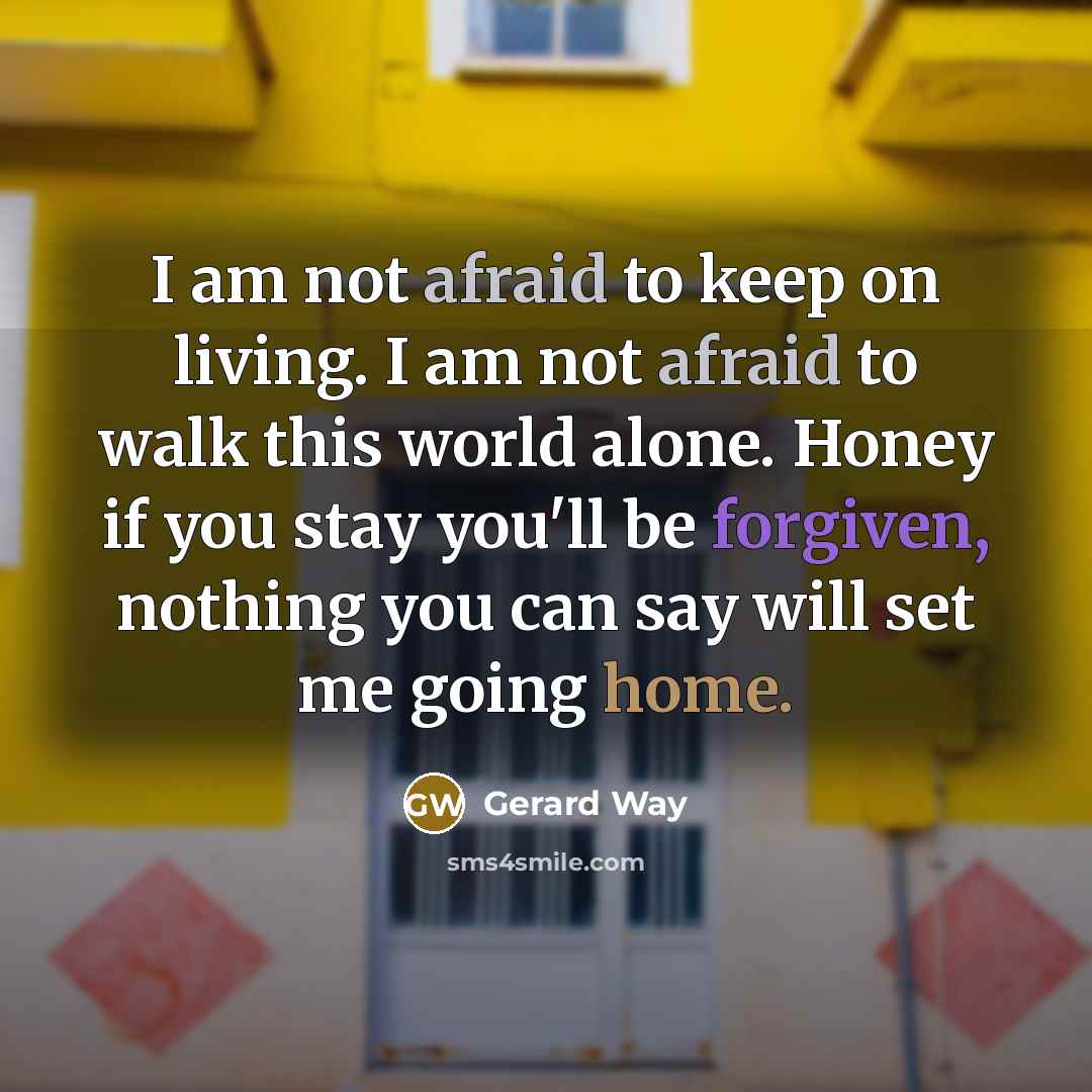 “I am not afraid to keep on living. I am not afraid to walk this world alone. Honey if you stay you'll be forgiven, nothing you can say will set me going home.” quote by Gerard Way