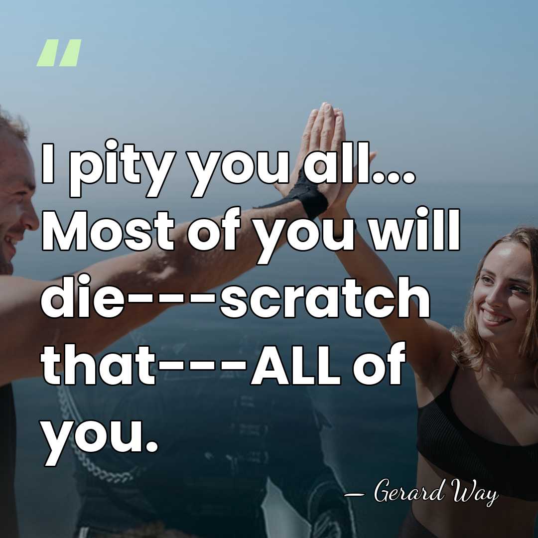 I pity you all... Most of you will die---scratch that---ALL of you. - Gerard Way