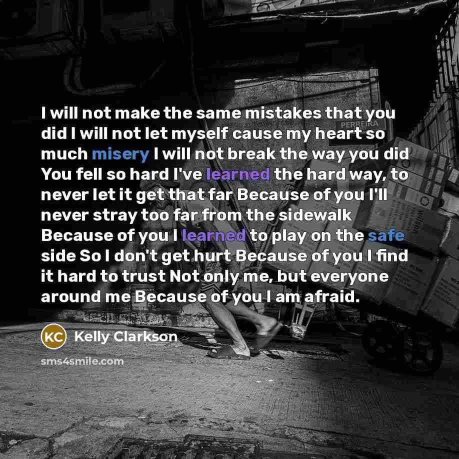 “I will not make the same mistakes that you did I will not let myself cause my heart so much misery I will not break the way you did You fell so hard I've learned the hard way, to never let it get that far Because of you I'll never stray too far from the sidewalk Because of you I learned to play on…” quote by Kelly Clarkson