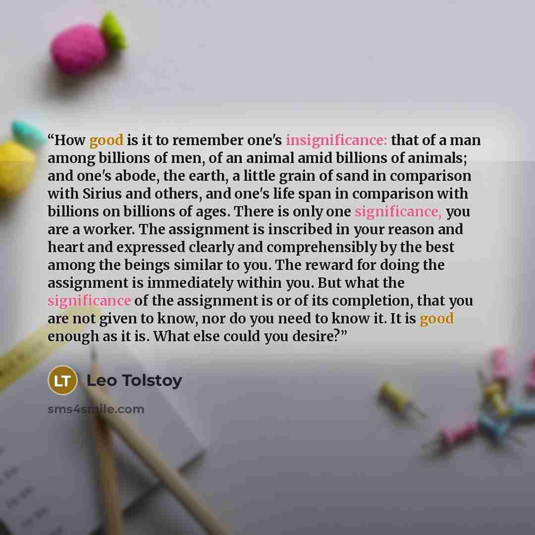 “How good is it to remember one's insignificance: that of a man among billions of men, of an animal amid billions of animals; and one's abode, the earth, a little grain of sand in comparison with Sirius and others, and one's life span in comparison with billions on billions of ages. There is only…” quote by Leo Tolstoy