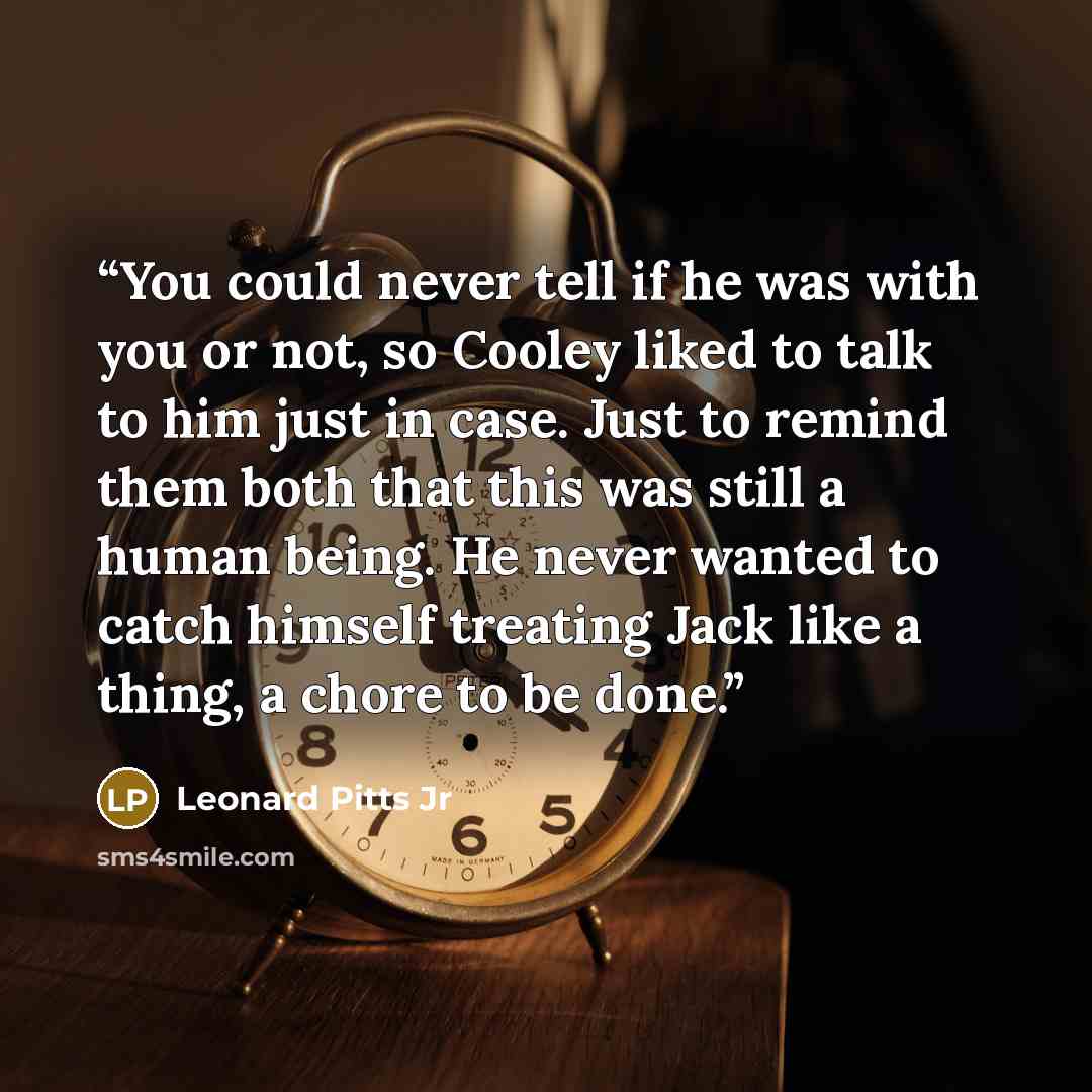 “You could never tell if he was with you or not, so Cooley liked to talk to him just in case. Just to remind them both that this was still a human being. He never wanted to catch himself treating Jack like a thing, a chore to be done.” quote by Leonard Pitts Jr