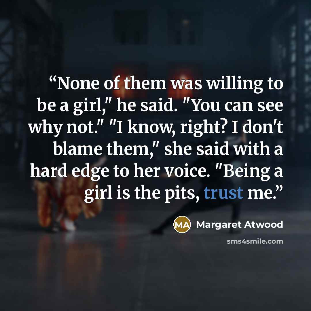 “None of them was willing to be a girl," he said. "You can see why not." "I know, right? I don't blame them," she said with a hard edge to her voice. "Being a girl is the pits, trust me.” quote by Margaret Atwood