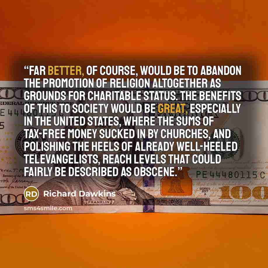 “Far better, of course, would be to abandon the promotion of religion altogether as grounds for charitable status. The benefits of this to society would be great, especially in the United States, where the sums of tax-free money sucked in by churches, and polishing the heels of already well-heeled…” quote by Richard Dawkins