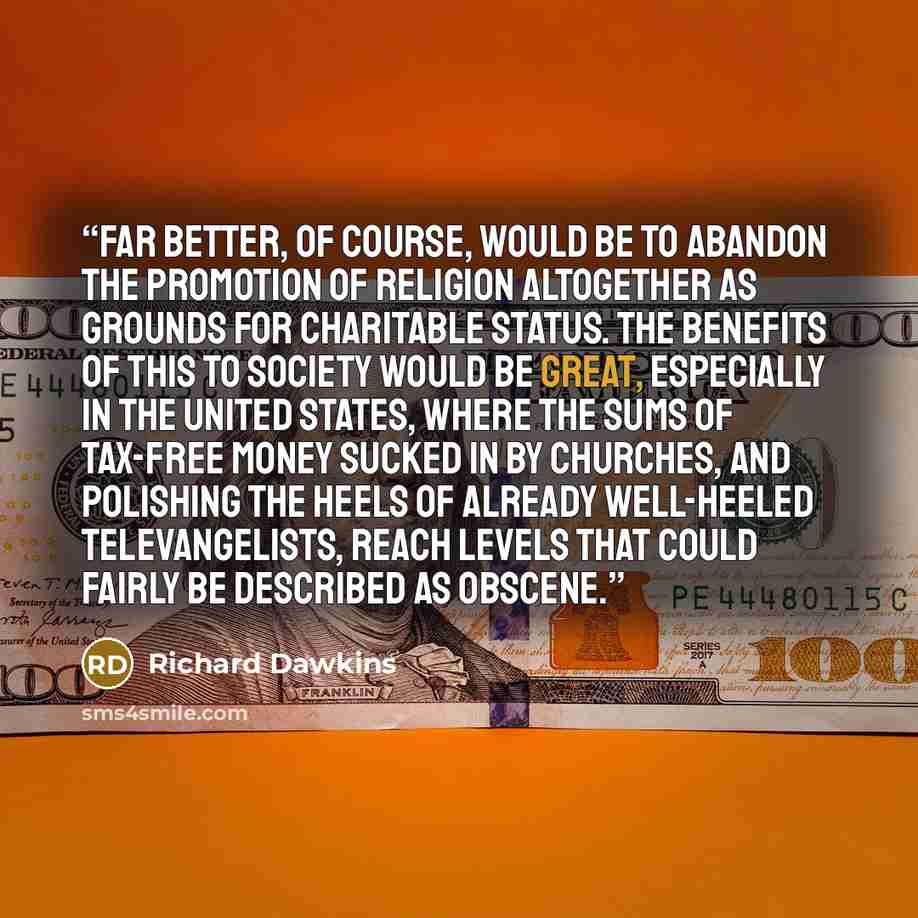 “Far better, of course, would be to abandon the promotion of religion altogether as grounds for charitable status. The benefits of this to society would be great, especially in the United States, where the sums of tax-free money sucked in by churches, and polishing the heels of already well-heeled…” quote by Richard Dawkins