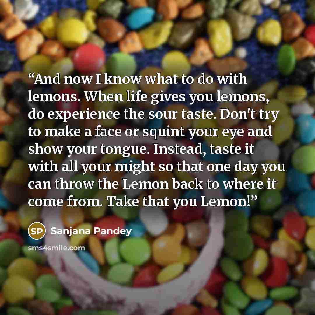 “And now I know what to do with lemons. When life gives you lemons, do experience the sour taste. Don't try to make a face or squint your eye and show your tongue. Instead, taste it with all your might so that one day you can throw the Lemon back to where it come from. Take that you Lemon!” quote by Sanjana Pandey